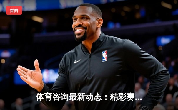 体育咨询最新动态：精彩赛事回顾