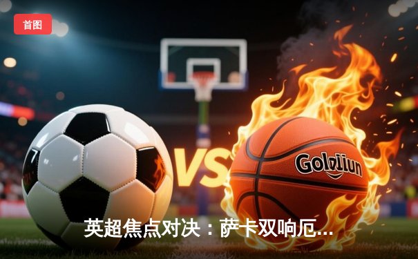 英超焦点对决：萨卡双响厄德高传射，阿森纳3-1力克曼联重返榜首