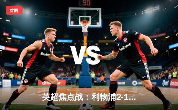 英超焦点战：利物浦2-1力克曼城，萨拉赫绝杀点燃安菲尔德