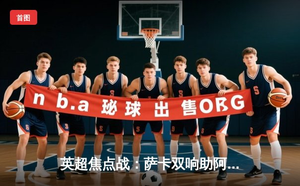 英超焦点战：萨卡双响助阿森纳3-1逆转曼联，豪取联赛四连胜