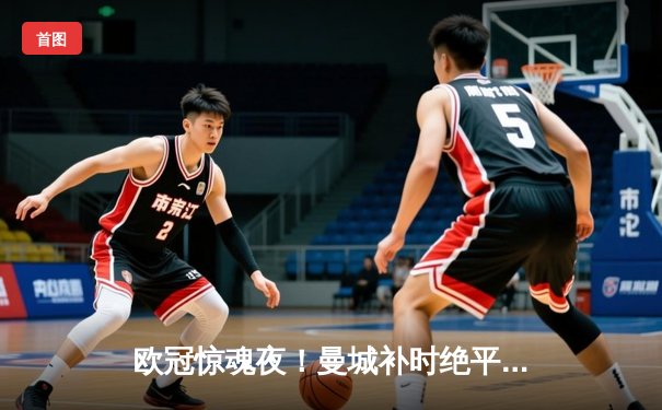 欧冠惊魂夜！曼城补时绝平拜仁，总比分4-3惊险晋级四强