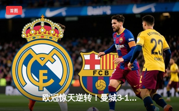 欧冠惊天逆转！曼城3-1力克皇马，B席双响主导伊蒂哈德风暴